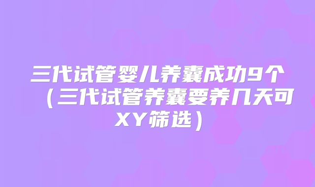三代试管婴儿养囊成功9个（三代试管养囊要养几天可XY筛选）