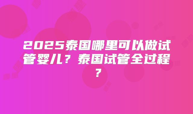 2025泰国哪里可以做试管婴儿？泰国试管全过程？