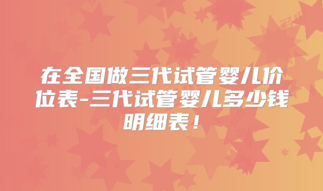 在全国做三代试管婴儿价位表-三代试管婴儿多少钱明细表！