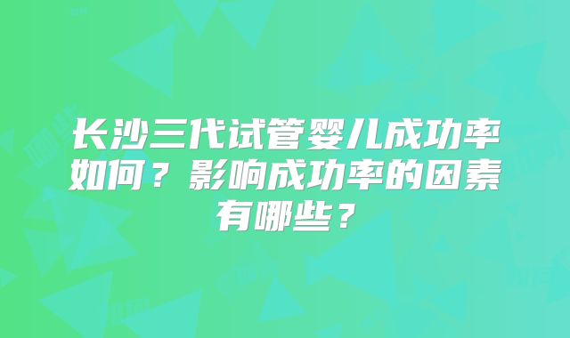长沙三代试管婴儿成功率如何？影响成功率的因素有哪些？