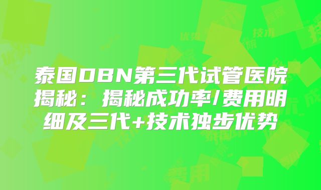泰国DBN第三代试管医院揭秘：揭秘成功率/费用明细及三代+技术独步优势
