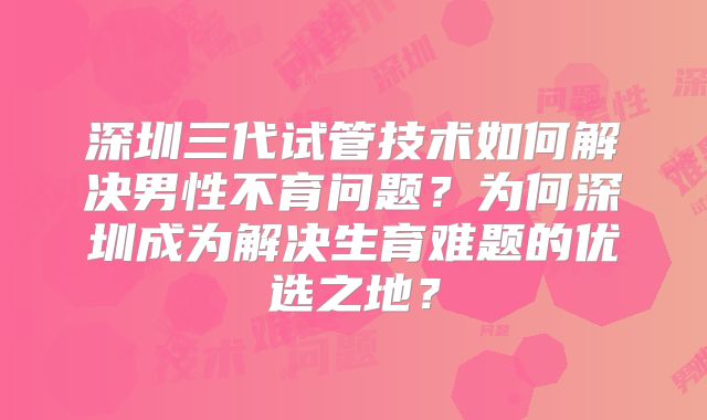 深圳三代试管技术如何解决男性不育问题？为何深圳成为解决生育难题的优选之地？