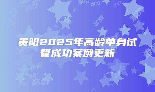贵阳2025年高龄单身试管成功案例更新