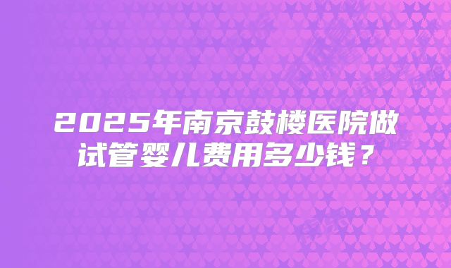 2025年南京鼓楼医院做试管婴儿费用多少钱？