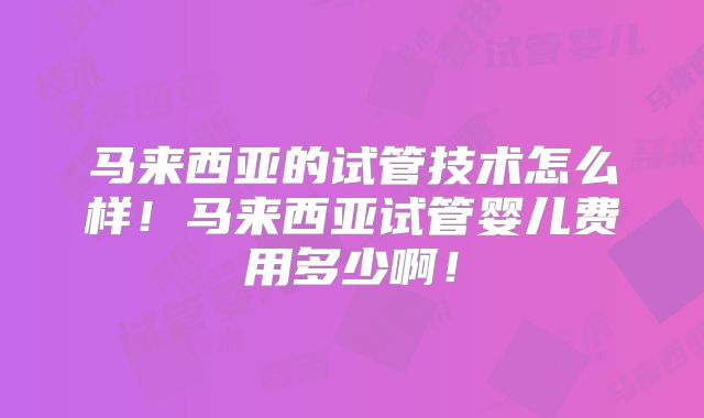 马来西亚的试管技术怎么样！马来西亚试管婴儿费用多少啊！