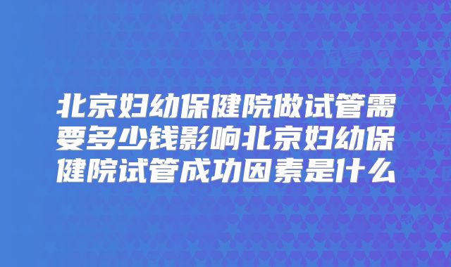 北京妇幼保健院做试管需要多少钱影响北京妇幼保健院试管成功因素是什么