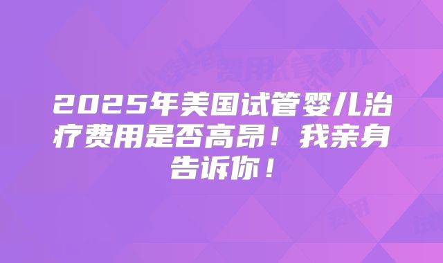 2025年美国试管婴儿治疗费用是否高昂!我亲身告诉你!