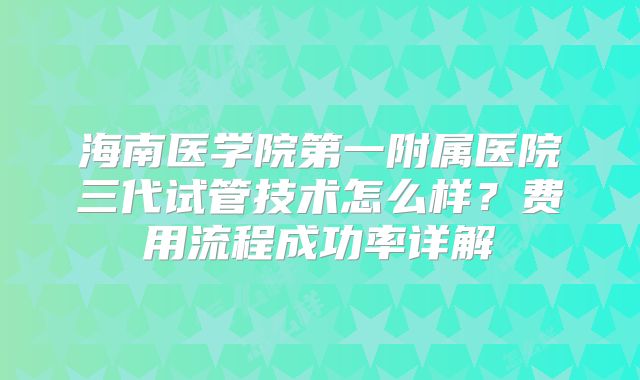 海南医学院第一附属医院三代试管技术怎么样？费用流程成功率详解