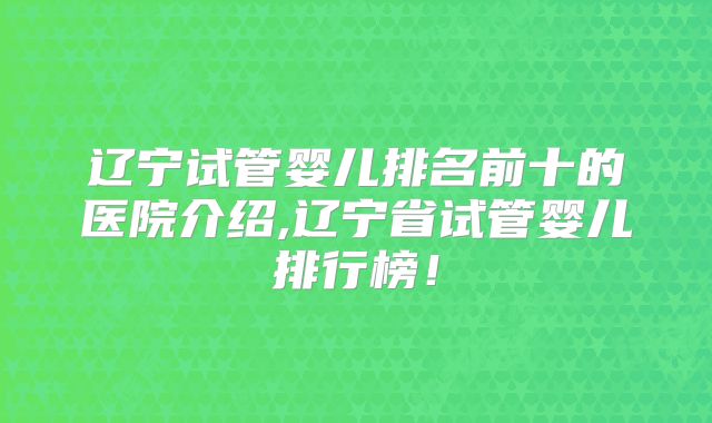 辽宁试管婴儿排名前十的医院介绍,辽宁省试管婴儿排行榜！