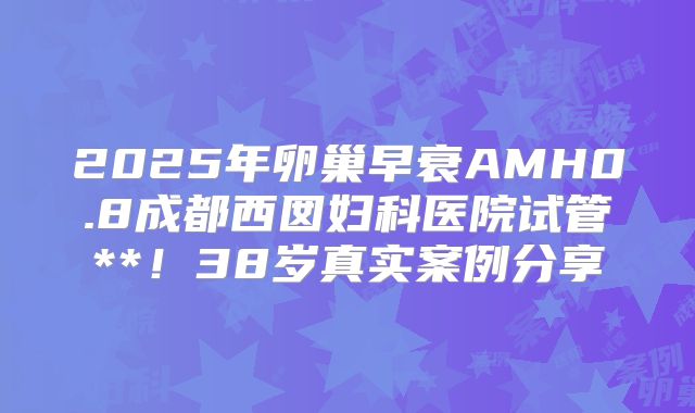 2025年卵巢早衰AMH0.8成都西囡妇科医院试管**！38岁真实案例分享