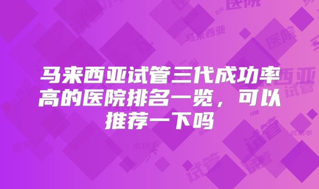 马来西亚试管三代成功率高的医院排名一览，可以推荐一下吗