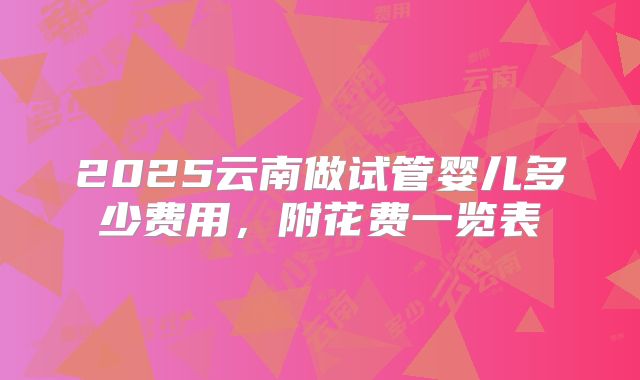 2025云南做试管婴儿多少费用，附花费一览表