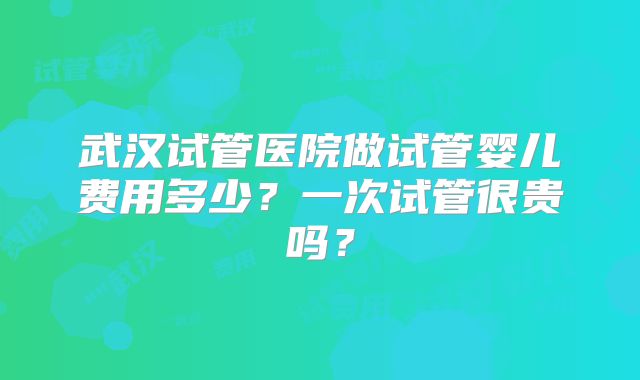 武汉试管医院做试管婴儿费用多少？一次试管很贵吗？