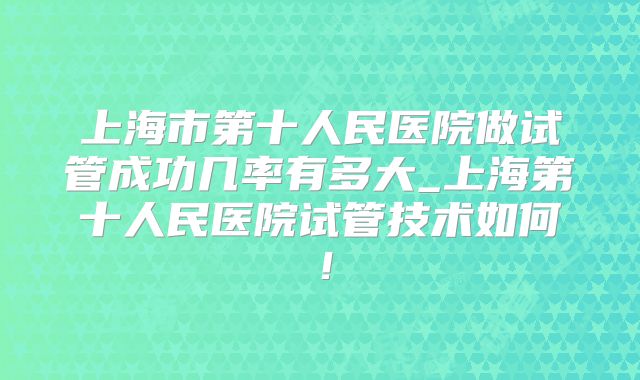 上海市第十人民医院做试管成功几率有多大_上海第十人民医院试管技术如何！