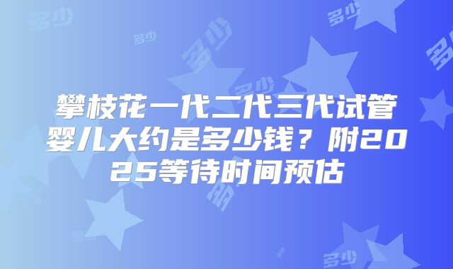 攀枝花一代二代三代试管婴儿大约是多少钱？附2025等待时间预估