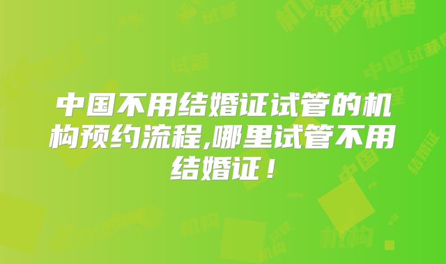 中国不用结婚证试管的机构预约流程,哪里试管不用结婚证！