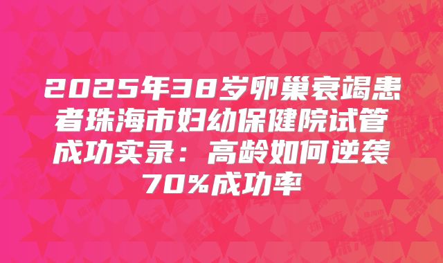 2025年38岁卵巢衰竭患者珠海市妇幼保健院试管成功实录：高龄如何逆袭70%成功率