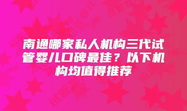 南通哪家私人机构三代试管婴儿口碑最佳?以下机构均值得推荐