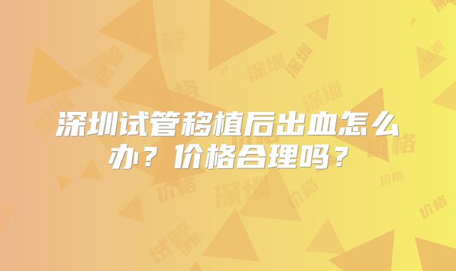深圳试管移植后出血怎么办？价格合理吗？