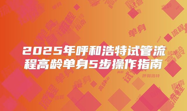 2025年呼和浩特试管流程高龄单身5步操作指南