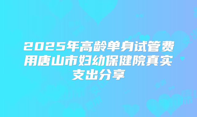 2025年高龄单身试管费用唐山市妇幼保健院真实支出分享