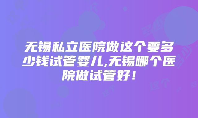 无锡私立医院做这个要多少钱试管婴儿,无锡哪个医院做试管好!