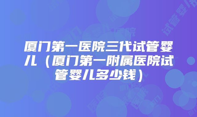 厦门第一医院三代试管婴儿（厦门第一附属医院试管婴儿多少钱）