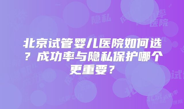 北京试管婴儿医院如何选？成功率与隐私保护哪个更重要？