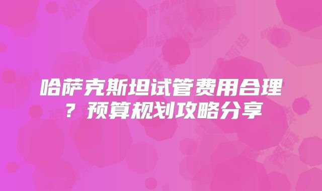哈萨克斯坦试管费用合理？预算规划攻略分享