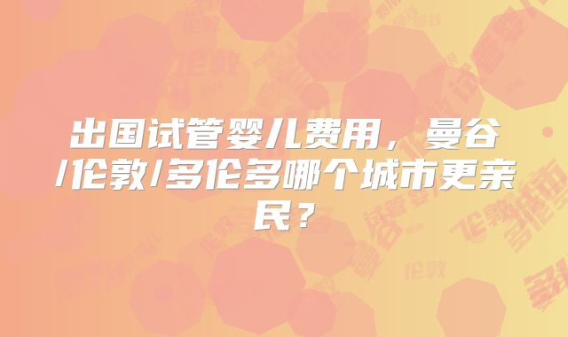 出国试管婴儿费用，曼谷/伦敦/多伦多哪个城市更亲民？