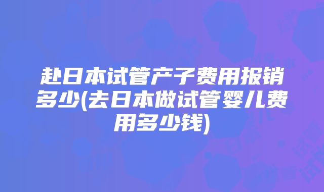 赴日本试管产子费用报销多少(去日本做试管婴儿费用多少钱)
