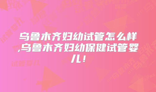 乌鲁木齐妇幼试管怎么样,乌鲁木齐妇幼保健试管婴儿!