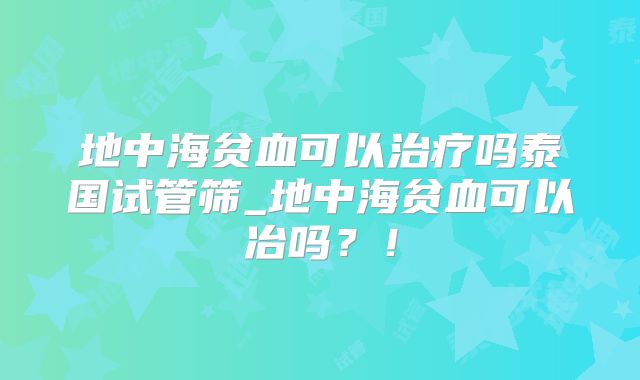 地中海贫血可以治疗吗泰国试管筛_地中海贫血可以冶吗？！