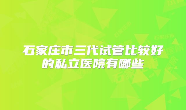 石家庄市三代试管比较好的私立医院有哪些