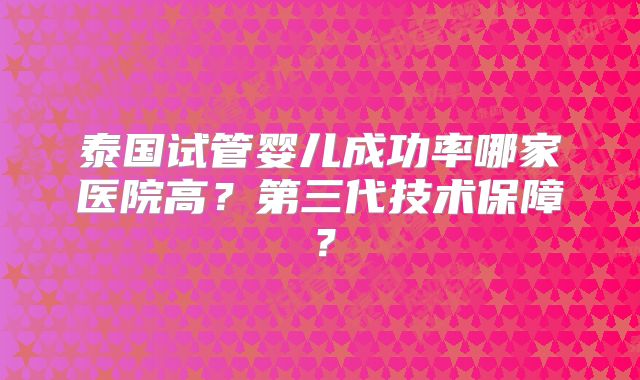 泰国试管婴儿成功率哪家医院高？第三代技术保障？