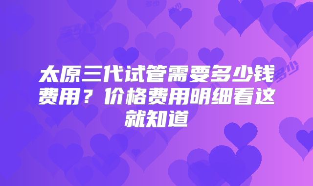 太原三代试管需要多少钱费用？价格费用明细看这就知道