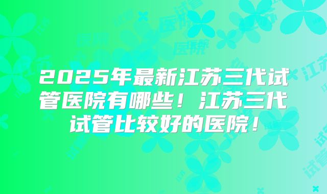 2025年最新江苏三代试管医院有哪些!江苏三代试管比较好的医院!