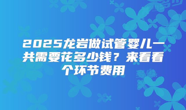 2025龙岩做试管婴儿一共需要花多少钱？来看看个环节费用