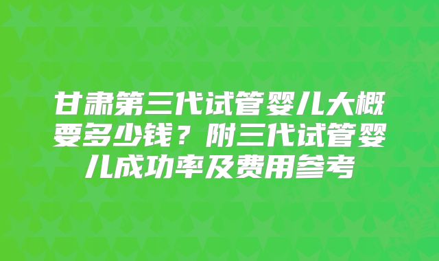 甘肃第三代试管婴儿大概要多少钱?附三代试管婴儿成功率及费用参考