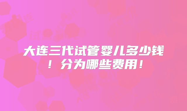 大连三代试管婴儿多少钱！分为哪些费用！