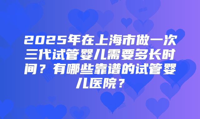2025年在上海市做一次三代试管婴儿需要多长时间？有哪些靠谱的试管婴儿医院？