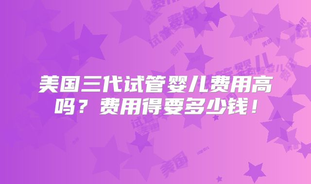 美国三代试管婴儿费用高吗？费用得要多少钱！