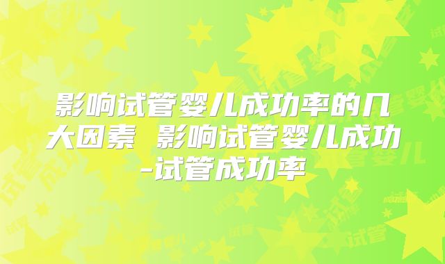 影响试管婴儿成功率的几大因素 影响试管婴儿成功-试管成功率