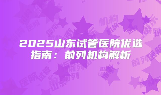 2025山东试管医院优选指南：前列机构解析