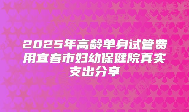 2025年高龄单身试管费用宜春市妇幼保健院真实支出分享