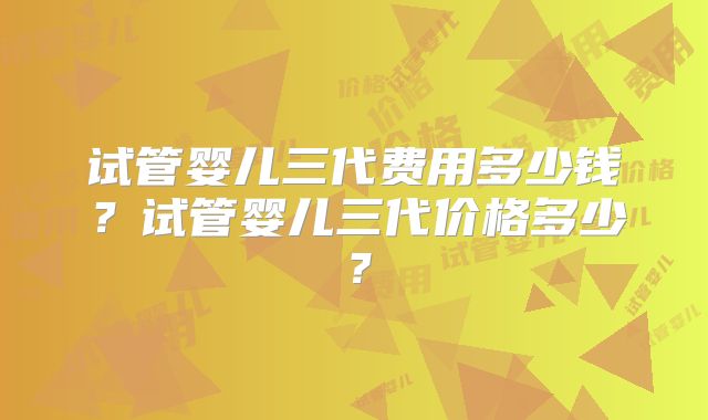 试管婴儿三代费用多少钱？试管婴儿三代价格多少？