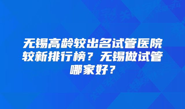 无锡高龄较出名试管医院较新排行榜？无锡做试管哪家好？