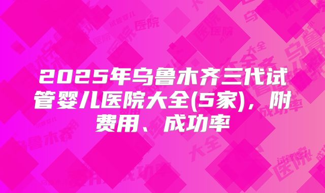 2025年乌鲁木齐三代试管婴儿医院大全(5家)，附费用、成功率