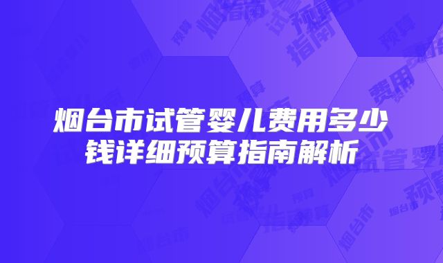 烟台市试管婴儿费用多少钱详细预算指南解析