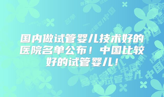 国内做试管婴儿技术好的医院名单公布！中国比较好的试管婴儿！